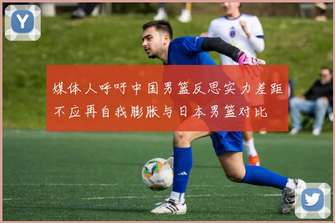 媒体人呼吁中国男篮反思实力差距不应再自我膨胀与日本男篮对比