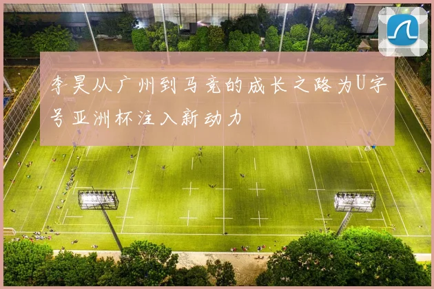 李昊从广州到马竞的成长之路为U字号亚洲杯注入新动力