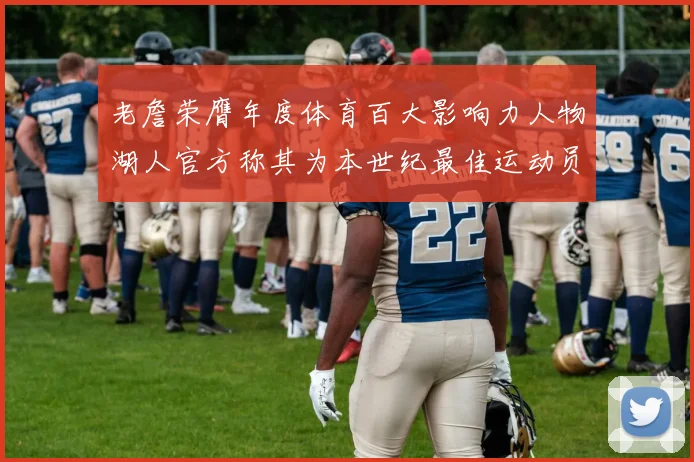 老詹荣膺年度体育百大影响力人物湖人官方称其为本世纪最佳运动员