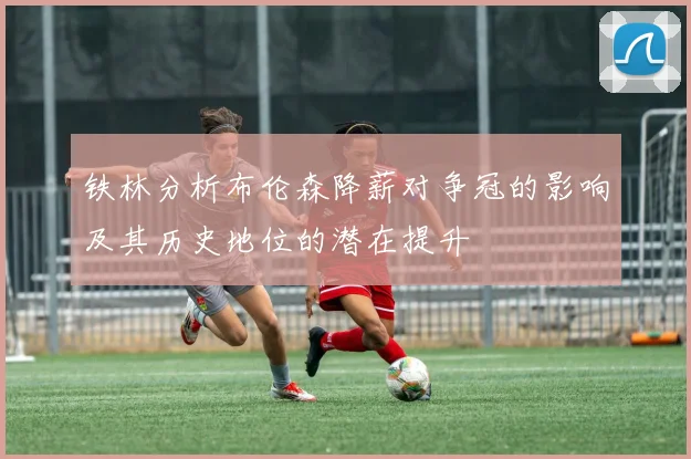 铁林分析布伦森降薪对争冠的影响及其历史地位的潜在提升