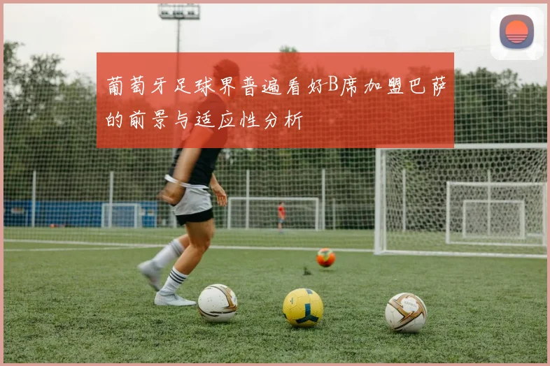 葡萄牙足球界普遍看好B席加盟巴萨的前景与适应性分析