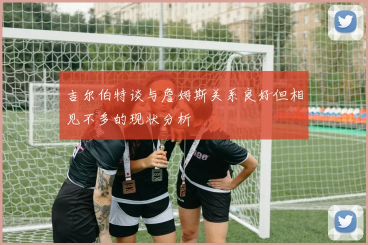 吉尔伯特谈与詹姆斯关系良好但相见不多的现状分析
