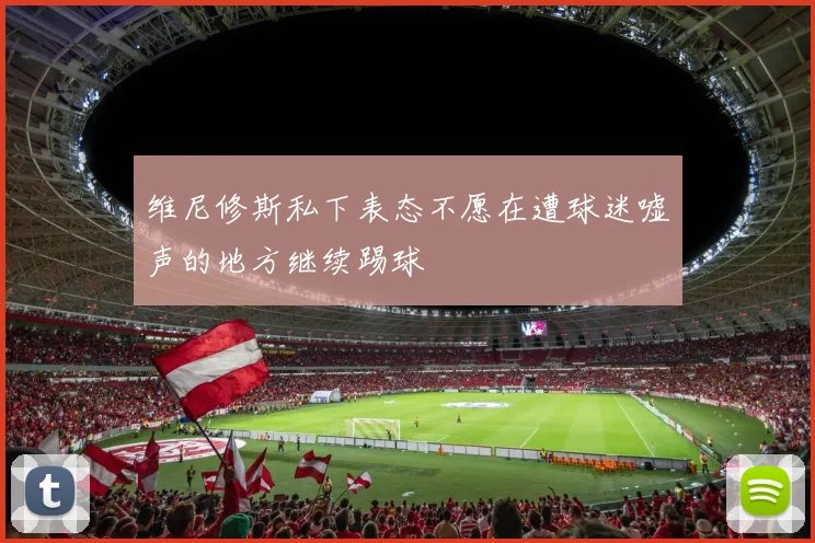 维尼修斯私下表态不愿在遭球迷嘘声的地方继续踢球