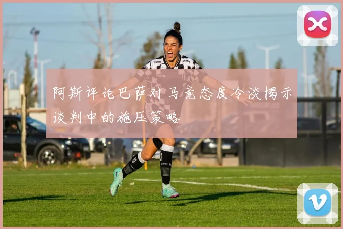阿斯评论巴萨对马竞态度冷淡揭示谈判中的施压策略