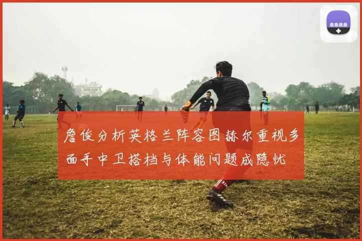 詹俊分析英格兰阵容图赫尔重视多面手中卫搭档与体能问题成隐忧