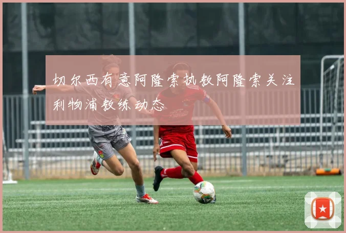 切尔西有意阿隆索执教阿隆索关注利物浦教练动态