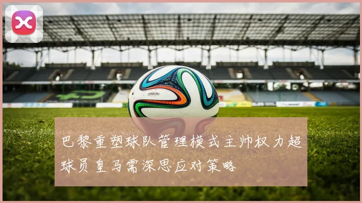 巴黎重塑球队管理模式主帅权力超球员皇马需深思应对策略