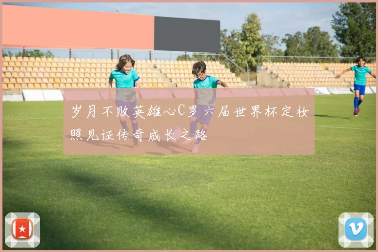 岁月不败英雄心C罗六届世界杯定妆照见证传奇成长之路