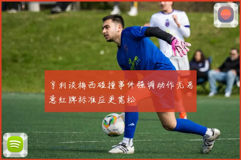 亨利谈梅西碰撞事件强调动作无恶意红牌标准应更宽松