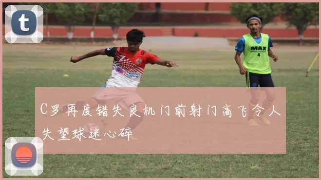 C罗再度错失良机门前射门高飞令人失望球迷心碎