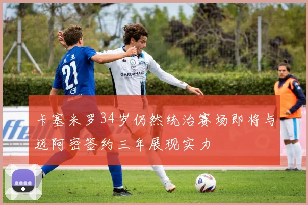 卡塞米罗34岁仍然统治赛场即将与迈阿密签约三年展现实力