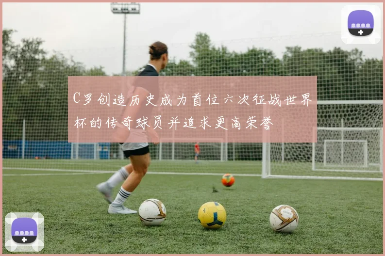 C罗创造历史成为首位六次征战世界杯的传奇球员并追求更高荣誉