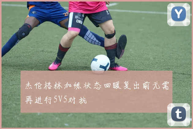 杰伦格林加练状态回暖复出前无需再进行5V5对抗