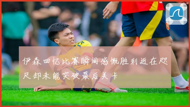 伊森回忆比赛瞬间感慨胜利近在咫尺却未能突破最后关卡