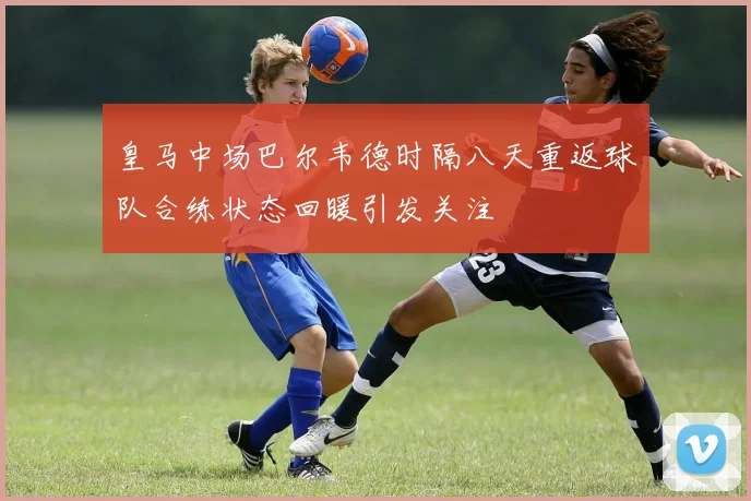 皇马中场巴尔韦德时隔八天重返球队合练状态回暖引发关注