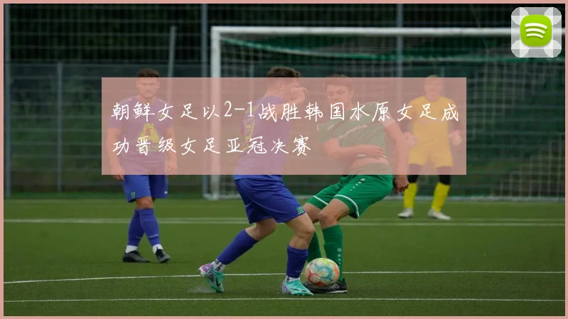 朝鲜女足以2-1战胜韩国水原女足成功晋级女足亚冠决赛