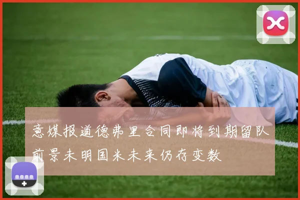 意媒报道德弗里合同即将到期留队前景未明国米未来仍存变数