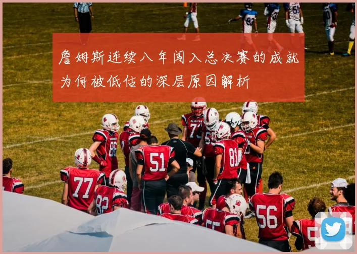 詹姆斯连续八年闯入总决赛的成就为何被低估的深层原因解析