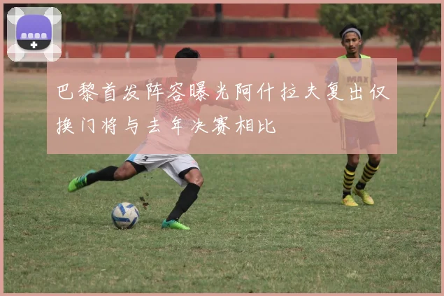 巴黎首发阵容曝光阿什拉夫复出仅换门将与去年决赛相比