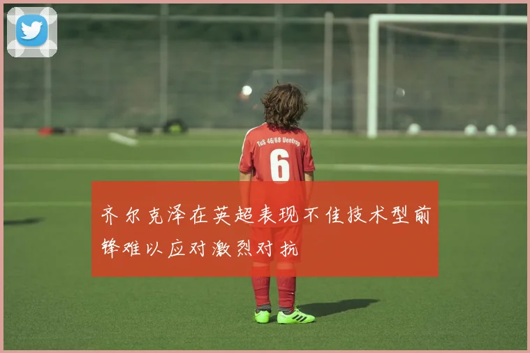 齐尔克泽在英超表现不佳技术型前锋难以应对激烈对抗